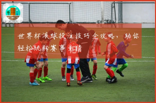 世界杯滚球投注技巧全攻略，助你轻松玩转赛事竞猜